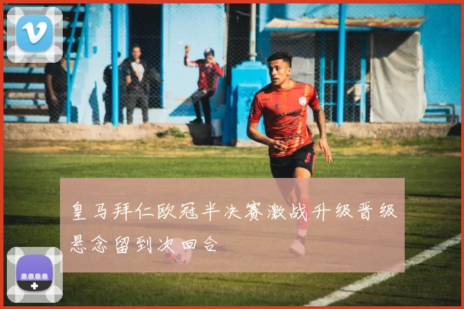 皇马拜仁欧冠半决赛激战升级晋级悬念留到次回合