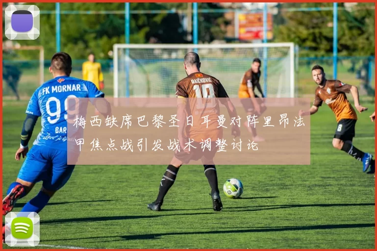 梅西缺席巴黎圣日耳曼对阵里昂法甲焦点战引发战术调整讨论