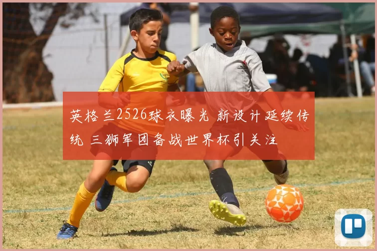 英格兰2526球衣曝光 新设计延续传统 三狮军团备战世界杯引关注